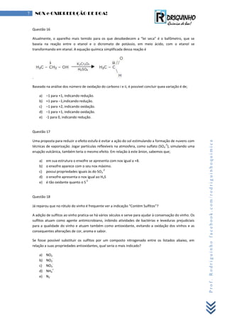 Prof.Rodriguinhofacebook.com/rodriguinhoquimica
7 NOX e OXIRREDUÇÃO DE BOA!
Questão 16
tualmente, o aparel o mais temido para os que desobedecem a “lei seca” é o bafômetro, que se
baseia na reação entre o etanol e o dicromato de potássio, em meio ácido, com o etanol se
transformando em etanal. A equação química simplificada dessa reação é
.
Baseado na análise dos número de oxidação do carbono i e ii, é possível concluir quea variação é de;
a) –1 para +1, indicando redução.
b) +1 para –1,indicando redução.
c) –1 para +2, indicando oxidação.
d) –1 para +1, indicando oxidação.
e) -1 para 0, indicando redução.
Questão 17
Uma proposta para reduzir o efeito estufa é evitar a ação do sol estimulando a formação de nuvens com
técnicas de vaporização. Jogar partículas reflexíveis na atmosfera, como sulfato (SO4
-2
), simulando uma
erupção vulcânica, também teria o mesmo efeito. Em relação à este ânion, sabemos que;
a) em sua estrutura o enxofre se apresenta com nox igual a +8.
b) o enxofre aparece com o seu nox máximo.
c) possui propriedades iguais às do SO3
-2
d) o enxofre apresenta o nox igual ao H2S
e) é tão oxidante quanto o S
-2
Questão 18
á reparou que no r tulo do in o é frequente er a indicação “Contém Sulfitos”?
A adição de sulfitos ao vinho pratica-se há vários séculos e serve para ajudar à conservação do vinho. Os
sulfitos atuam como agente antimicrobiano, inibindo atividades de bactérias e leveduras prejudiciais
para a qualidade do vinho e atuam também como antioxidante, evitando a oxidação dos vinhos e as
consequentes alterações de cor, aroma e sabor.
Se fosse possível substituir os sulfitos por um composto nitrogenado entre os listados abaixo, em
relação a suas propriedades antioxidantes, qual seria o mais indicado?
a) NO2
b) NO2
-
c) NO3
-
d) NH4
+
e) N2
 