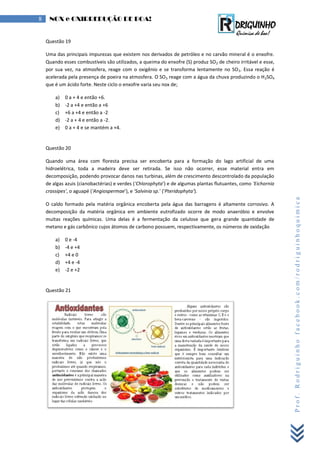 Prof.Rodriguinhofacebook.com/rodriguinhoquimica
8 NOX e OXIRREDUÇÃO DE BOA!
Questão 19
Uma das principais impurezas que existem nos derivados de petróleo e no carvão mineral é o enxofre.
Quando esses combustíveis são utilizados, a queima do enxofre (S) produz SO2 de cheiro irritável e esse,
por sua vez, na atmosfera, reage com o oxigênio e se transforma lentamente no SO3. Essa reação é
acelerada pela presença de poeira na atmosfera. O SO3 reage com a água da chuva produzindo o H2SO4
que é um ácido forte. Neste ciclo o enxofre varia seu nox de;
a) 0 a + 4 e então +6.
b) -2 a +4 e então a +6
c) +6 a +4 e então a -2
d) -2 a + 4 e então a -2.
e) 0 a + 4 e se mantém a +4.
Questão 20
Quando uma área com floresta precisa ser encoberta para a formação do lago artificial de uma
hidroelétrica, toda a madeira deve ser retirada. Se isso não ocorrer, esse material entra em
decomposição, podendo provocar danos nas turbinas, além de crescimento descontrolado da população
de algas azuis (cianobactérias) e verdes ('Chlorophyta') e de algumas plantas flutuantes, como 'Eichornia
crassipes', o aguapé ('Angiospermae'), e 'Salvinia sp.' ('Pteridophyta').
O caldo formado pela matéria orgânica encoberta pela água das barragens é altamente corrosivo. A
decomposição da matéria orgânica em ambiente eutrofizado ocorre de modo anaeróbio e envolve
muitas reações químicas. Uma delas é a fermentação da celulose que gera grande quantidade de
metano e gás carbônico cujos átomos de carbono possuem, respectivamente, os números de oxidação
a) 0 e -4
b) -4 e +4
c) +4 e 0
d) +4 e -4
e) -2 e +2
Questão 21
 
