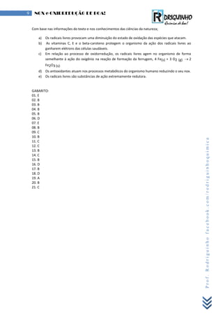 Prof.Rodriguinhofacebook.com/rodriguinhoquimica
9 NOX e OXIRREDUÇÃO DE BOA!
Com base nas informações do texto e nos conhecimentos das ciências da natureza;
a) Os radicais livres provocam uma diminuição do estado de oxidação das espécies que atacam.
b) As vitaminas C, E e o beta-caroteno protegem o organismo da ação dos radicais livres ao
ganharem elétrons das células saudáveis.
c) Em relação ao processo de oxidorredução, os radicais livres agem no organismo de forma
semelhante à ação do oxigênio na reação de formação da ferrugem, 4 Fe(s) + 3 O2 (g)  2
Fe2O3 (s).
d) Os antioxidantes atuam nos processos metabólicos do organismo humano reduzindo o seu nox.
e) Os radicais livres são substâncias de ação extremamente redutora.
GABARITO:
01. E
02. B
03. B
04. B
05. B
06. D
07. E
08. B
09. C
10. B
11. C
12. C
13. B
14. C
15. B
16. D
17. B
18. D
19. A
20. B
21. C
 
