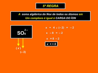 5ª REGRA

 A soma algébrica do Nox de todos os átomos em
     Um complexo é igual à CARGA DO ÍON


                    x + 4   x   (– 2) = – 2
     2–
SO4                 x –8 = –2

                    x =8 –2
                    x =+6
(x)
  (– 2)
 