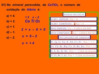 01) No mineral perovskita, de CaTiO3, o número de
   oxidação do titânio é:
                                               R EG R A S PR Á T I C A S
   a) + 4.     +2   x –2
                              S U BS T . S I M PL ES : N ox = 0
   b) + 2.     Ca Ti O3
                              S U BS T . C O M PO S T A :       N ox = 0
   c) + 1.
             2 + x – 6 = 0    Í O N S S I M P LES : N o x = C A R G A D O Í O N

   d) – 1.                    Í O N S C O M P LEX O :       N ox = C A R G A D O Í O N

   e) – 2.   x = 6–2                     N o x con st a n t e em co m p os t os

                              H , A g, L i, N a , K , R b , C s, Fr: N ox = + 1
             x = +4
                              Z n , C d , B e, M g, C a , S r, B a , R a : N ox = + 2

                              O , S , S e, Te, P o : N o x = - 2 ( f i m da f ór m ul a )

                               F, C l, B r, I , A t : N ox = -1 ( f i m d a f ór m u l a )
 