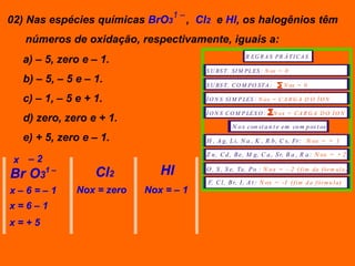 1–
02) Nas espécies químicas BrO3       , Cl2 e Hl, os halogênios têm
   números de oxidação, respectivamente, iguais a:
  a) – 5, zero e – 1.                                    R EG R A S PR Á T I C A S

                                        S U BS T . SI M PL ES : N ox = 0
  b) – 5, – 5 e – 1.                    S U BS T . C O M PO ST A :        N ox = 0

  c) – 1, – 5 e + 1.                    Í O N S SI M P LES : N ox = C A R G A D O Í O N

                                        Í O N S C O M P LEX O :      N ox = C A R G A D O Í O N
  d) zero, zero e + 1.
                                                   N o x con st a n t e em co m p os t os
  e) + 5, zero e – 1.                   H , A g, L i, N a , K , R b , C s, Fr: N ox = + 1

                                        Z n , C d , B e, M g, C a , S r, B a , R a : N ox = + 2
 x –2
Br O3   1–
                  Cl2         HI        O , S , S e, Te, P o : N o x = - 2 ( f i m da f ór m ul a )

                                         F, C l, B r, I , A t : N ox = -1 ( f i m d a f ór m u l a )
x–6=–1        Nox = zero   Nox = – 1
x=6–1
x=+5
 