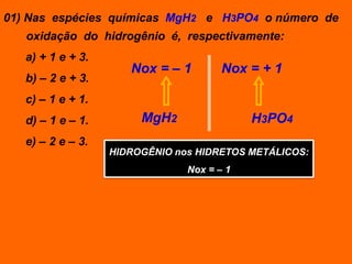 01) Nas espécies químicas MgH2 e H3PO4 o número de
   oxidação do hidrogênio é, respectivamente:
   a) + 1 e + 3.
                      Nox = – 1        Nox = + 1
   b) – 2 e + 3.
   c) – 1 e + 1.
   d) – 1 e – 1.        MgH2                H3PO4
   e) – 2 e – 3.
                   HIDROGÊNIO nos HIDRETOS METÁLICOS:
                                Nox = – 1
 