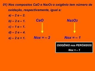 01) Nos compostos CaO e Na2O2 o oxigênio tem número de
   oxidação, respectivamente, igual a:
   a) – 2 e – 2.
   b) – 2 e – 1.     CaO                  Na2O2
   c) – 1 e – 1.
   d) – 2 e – 4.
   e) – 2 e + 1.   Nox = – 2             Nox = – 1

                                  OXIGÊNIO nos PERÓXIDOS
                                           Nox = – 1
 