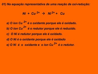 01) Na equação representativa de uma reação de oxi-redução:


              Ni + Cu 2+  Ni 2+ + Cu

   a) O íon Cu 2+ é o oxidante porque ele é oxidado.
                 2+
   b) O íon Cu        é o redutor porque ele é reduzido.
   c) O Ni é redutor porque ele é oxidado.
   d) O Ni é o oxidante porque ele é oxidado
   e) O Ni é o oxidante e o íon Cu 2+ é o redutor.
 