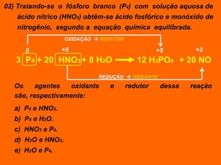 02) Tratando-se o fósforo branco (P4) com solução aquosa de
   ácido nítrico (HNO3) obtêm-se ácido fosfórico e monóxido de
   nitrogênio, segundo a equação química equilibrada.
                   OXIDAÇÃO  REDUTOR

      0           +5                              +5        +2
   3 P4 + 20 HNO3 + 8 H2O                  12 H3PO4 + 20 NO
                             REDUÇÃO  OXIDANTE
  Os     agentes   oxidante     e       redutor    dessa   reação
  são, respectivamente:
  a) P4 e HNO3.
  b) P4 e H2O.
  c) HNO3 e P4.
  d) H2O e HNO3.
  e) H2O e P4.
 