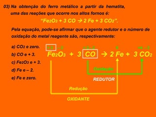 03) Na obtenção do ferro metálico a partir da hematita,
   uma das reações que ocorre nos altos fornos é:
                    “Fe2O3 + 3 CO  2 Fe + 3 CO2”.
   Pela equação, pode-se afirmar que o agente redutor e o número de
   oxidação do metal reagente são, respectivamente:

   a) CO2 e zero.     +3   –2        + 2– 2           0      +4 – 2
   b) CO e + 3.       Fe2O3 + 3 CO  2 Fe + 3 CO2
   c) Fe2O3 e + 3.
   d) Fe e – 2.                            Oxidação

   e) Fe e zero.                           REDUTOR

                                Redução

                                OXIDANTE
 