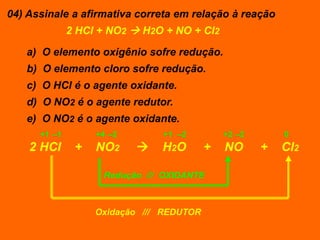 04) Assinale a afirmativa correta em relação à reação
              2 HCl + NO2  H2O + NO + Cl2

   a) O elemento oxigênio sofre redução.
   b) O elemento cloro sofre redução.
   c) O HCl é o agente oxidante.
   d) O NO2 é o agente redutor.
   e) O NO2 é o agente oxidante.
      +1 –1        +4 –2       +1 –2          +2 –2       0
    2 HCl      +   NO2        H2O        +   NO      +   Cl2

                    Redução /// OXIDANTE



                   Oxidação /// REDUTOR
 