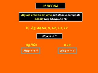 3ª REGRA

Alguns átomos em uma substância composta
          possui Nox CONSTANTE


   H, Ag, Li, Na, K, Rb, Cs, Fr
          1A

              Nox = + 1

   Ag NO3                   K Br
 Nox = + 1                Nox = + 1
 