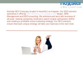 NoXster SEO Company located in beautiful Los Angeles. Our SEO advisors
specialize in offering SEO Services, Los Angeles web design. SEM
Management and SEO consulting. We embrace and work with business of
all sizes, helping companies implement search engine optimization (SEO)
and creating a profitable online marketing strategy. Our SEO advisors
ensure that each unique strategy will take your business to the next level.
 