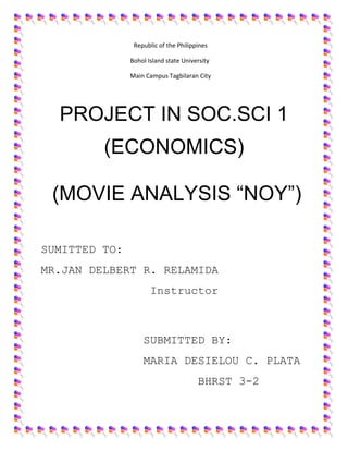 Republic of the Philippines 
Bohol Island state University 
Main Campus Tagbilaran City 
PROJECT IN SOC.SCI 1 
(ECONOMICS) 
(MOVIE ANALYSIS “NOY”) 
SUMITTED TO: 
MR.JAN DELBERT R. RELAMIDA 
Instructor 
SUBMITTED BY: 
MARIA DESIELOU C. PLATA 
BHRST 3-2 
 