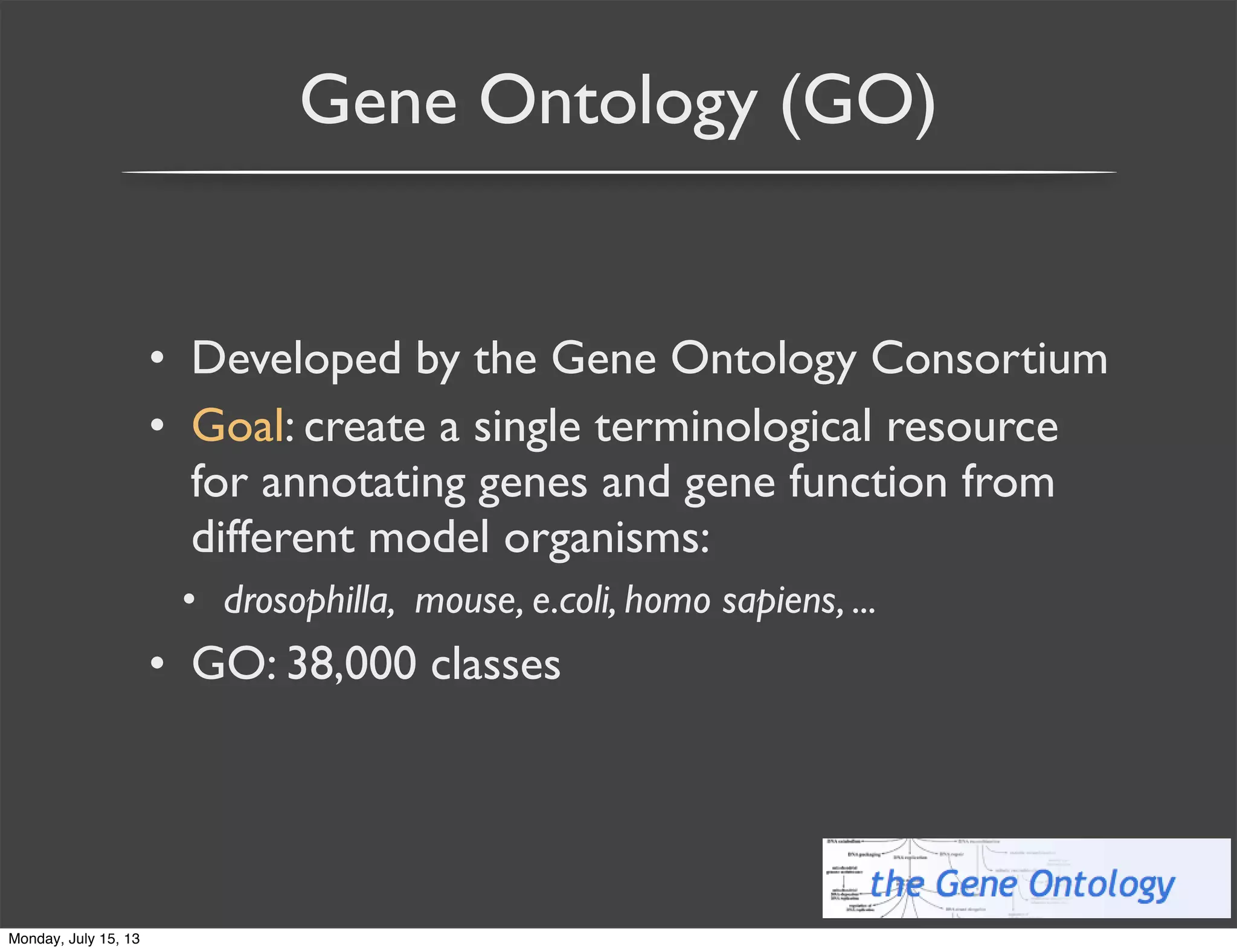 Gene Ontology (GO)
• Developed by the Gene Ontology Consortium
• Goal: create a single terminological resource
for annotating genes and gene function from
different model organisms:
• drosophilla, mouse, e.coli, homo sapiens, ...
• GO: 38,000 classes
Monday, July 15, 13
 