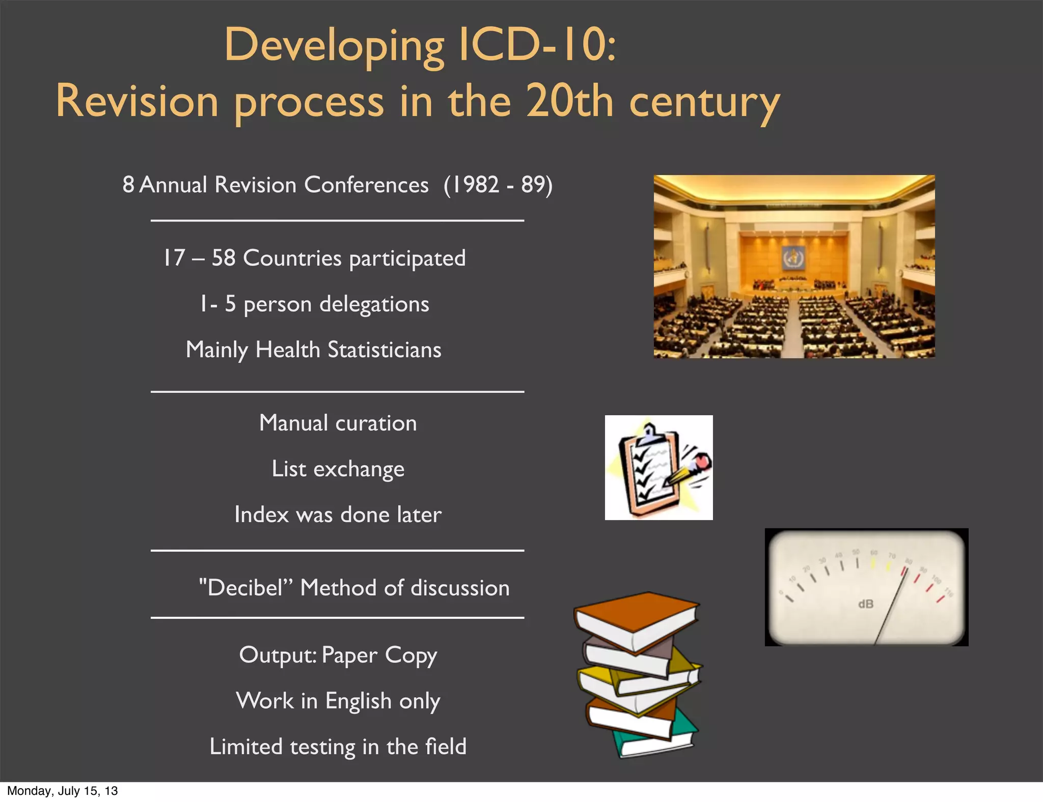 Developing ICD-10:
Revision process in the 20th century
8 Annual Revision Conferences (1982 - 89)
17 – 58 Countries participated
1- 5 person delegations
Mainly Health Statisticians
Manual curation
List exchange
Index was done later
"Decibel” Method of discussion
Output: Paper Copy
Work in English only
Limited testing in the ﬁeld
Monday, July 15, 13
 