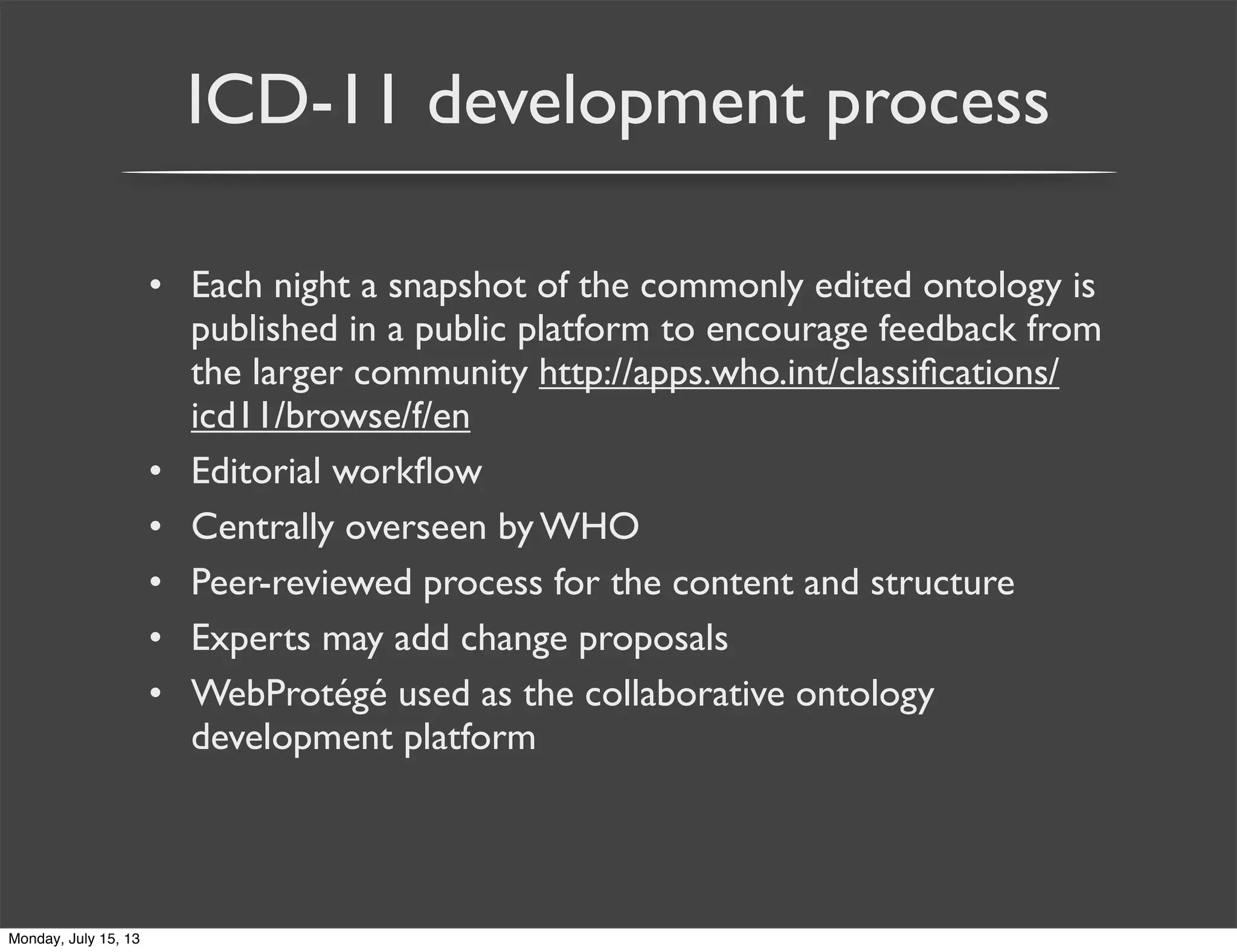 ICD-11 development process
• Each night a snapshot of the commonly edited ontology is
published in a public platform to encourage feedback from
the larger community http://apps.who.int/classiﬁcations/
icd11/browse/f/en
• Editorial workﬂow
• Centrally overseen by WHO
• Peer-reviewed process for the content and structure
• Experts may add change proposals
• WebProtégé used as the collaborative ontology
development platform
Monday, July 15, 13
 