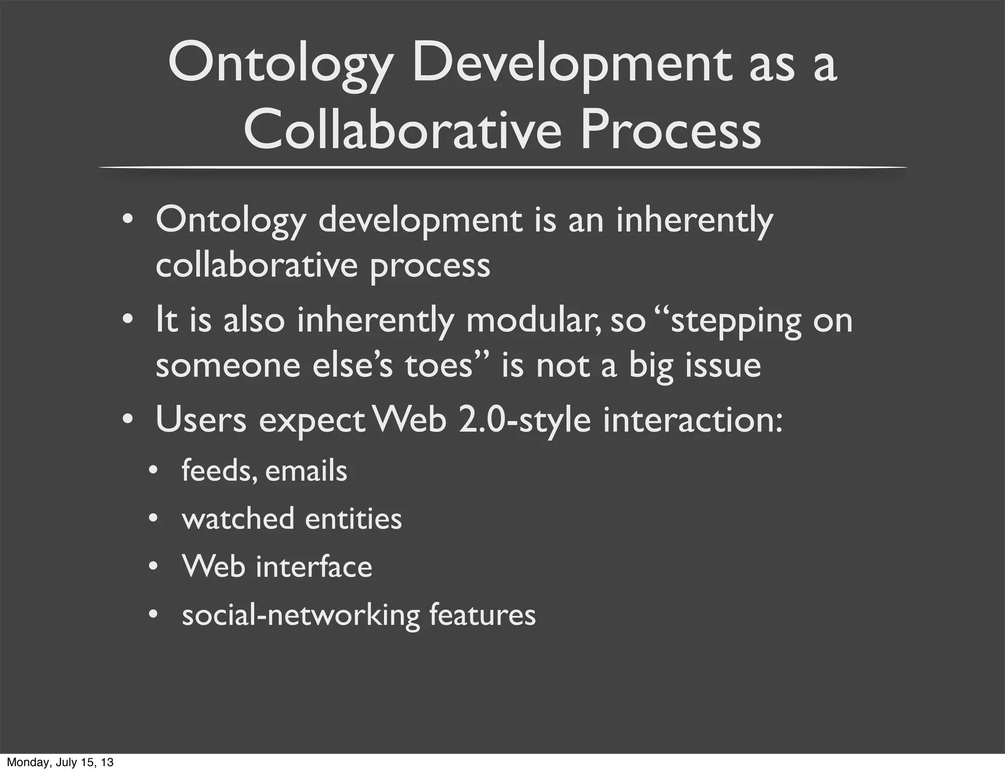 Ontology Development as a
Collaborative Process
• Ontology development is an inherently
collaborative process
• It is also inherently modular, so “stepping on
someone else’s toes” is not a big issue
• Users expect Web 2.0-style interaction:
• feeds, emails
• watched entities
• Web interface
• social-networking features
Monday, July 15, 13
 