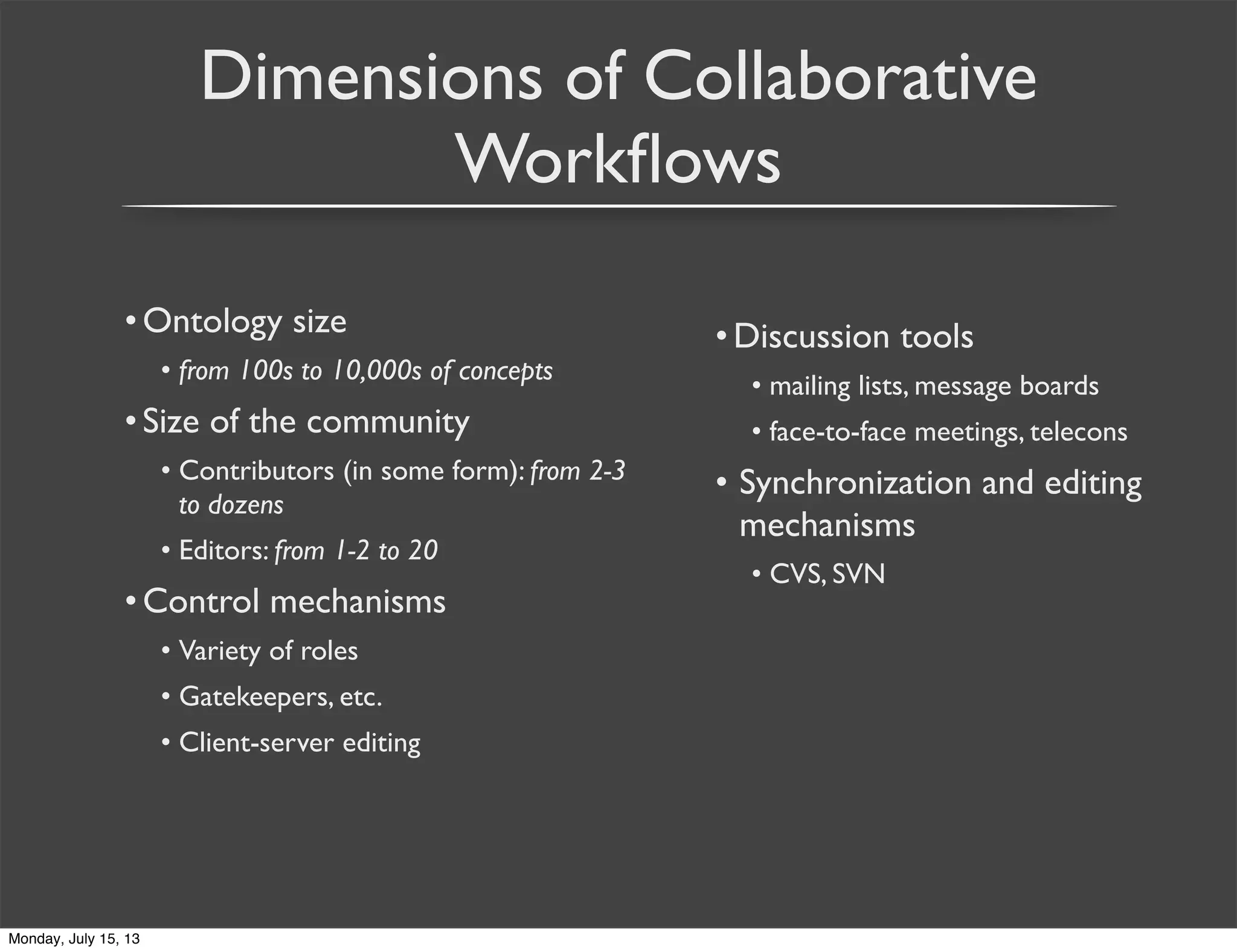 Dimensions of Collaborative
Workﬂows
•Ontology size
• from 100s to 10,000s of concepts
•Size of the community
• Contributors (in some form): from 2-3
to dozens
• Editors: from 1-2 to 20
•Control mechanisms
• Variety of roles
• Gatekeepers, etc.
• Client-server editing
•Discussion tools
• mailing lists, message boards
• face-to-face meetings, telecons
• Synchronization and editing
mechanisms
• CVS, SVN
Monday, July 15, 13
 