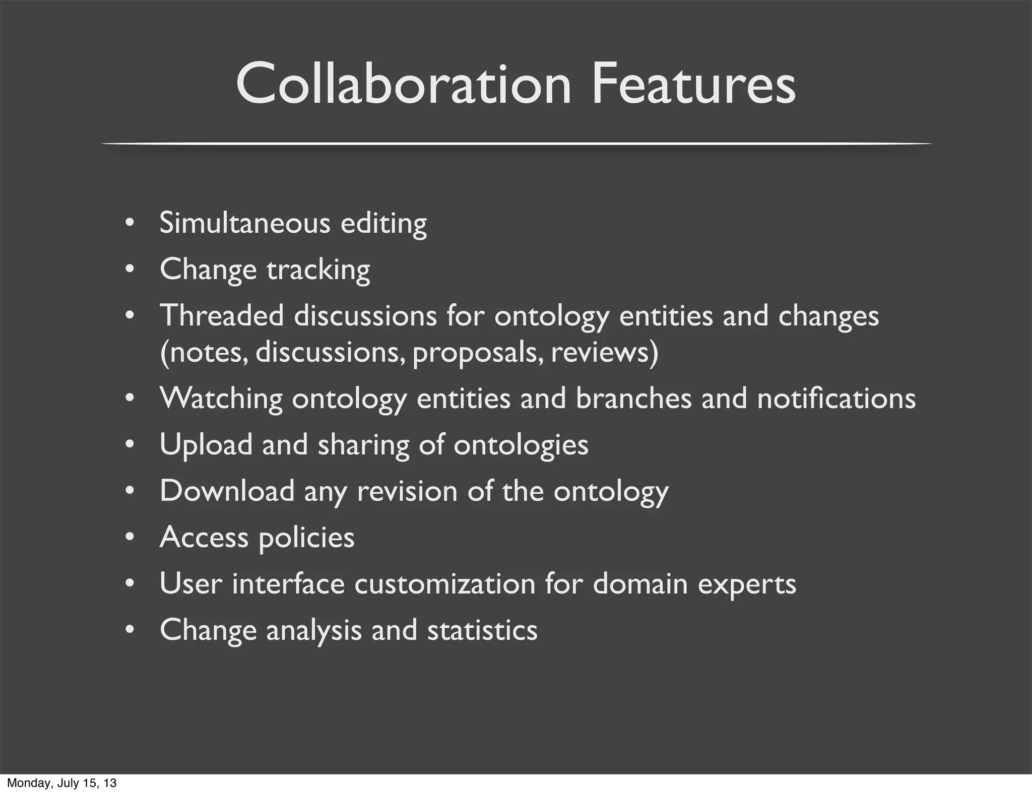 Collaboration Features
• Simultaneous editing
• Change tracking
• Threaded discussions for ontology entities and changes
(notes, discussions, proposals, reviews)
• Watching ontology entities and branches and notiﬁcations
• Upload and sharing of ontologies
• Download any revision of the ontology
• Access policies
• User interface customization for domain experts
• Change analysis and statistics
Monday, July 15, 13
 