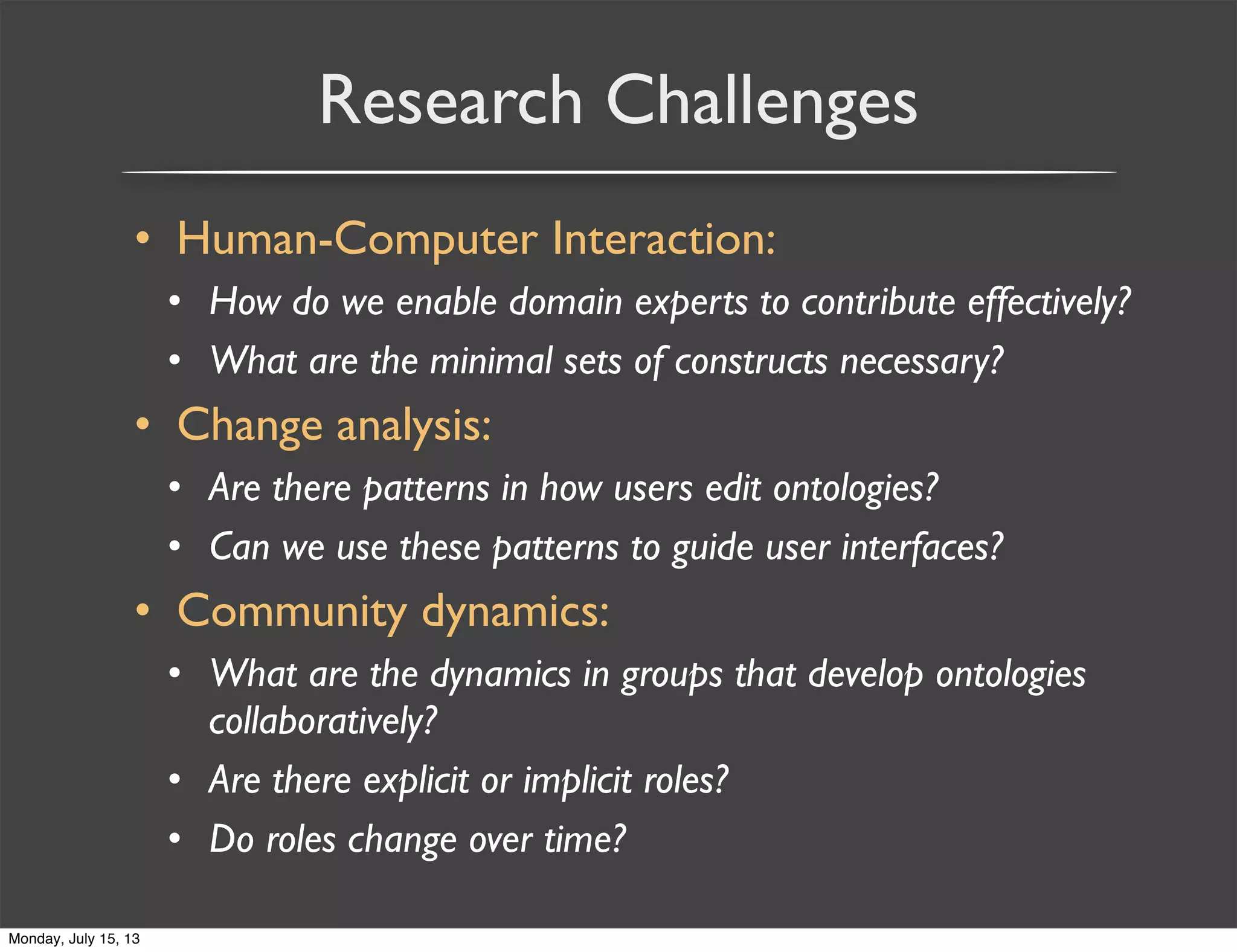 Research Challenges
• Human-Computer Interaction:
• How do we enable domain experts to contribute effectively?
• What are the minimal sets of constructs necessary?
• Change analysis:
• Are there patterns in how users edit ontologies?
• Can we use these patterns to guide user interfaces?
• Community dynamics:
• What are the dynamics in groups that develop ontologies
collaboratively?
• Are there explicit or implicit roles?
• Do roles change over time?
Monday, July 15, 13
 