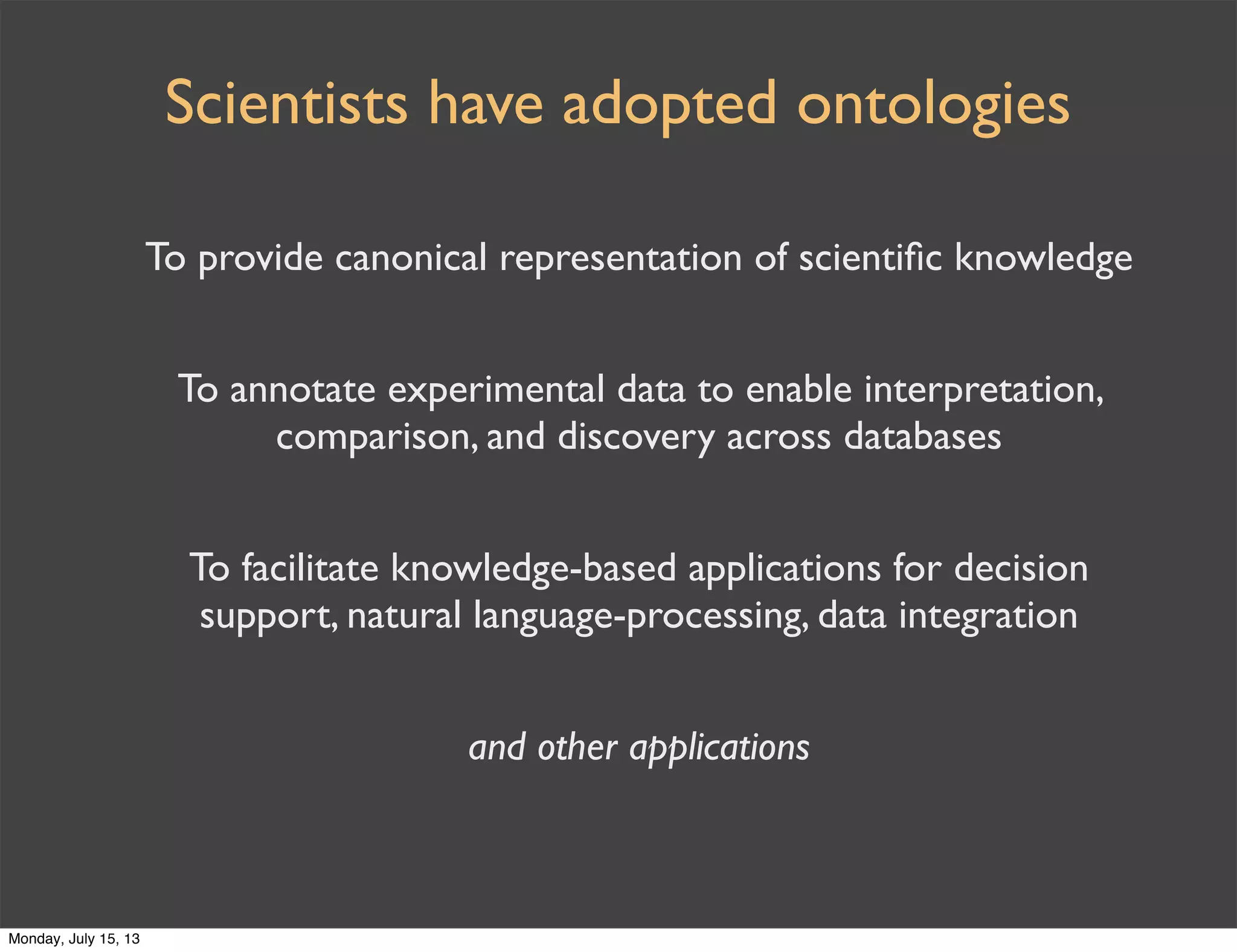 To provide canonical representation of scientiﬁc knowledge
To annotate experimental data to enable interpretation,
comparison, and discovery across databases
To facilitate knowledge-based applications for decision
support, natural language-processing, data integration
and other applications
Scientists have adopted ontologies
Monday, July 15, 13
 