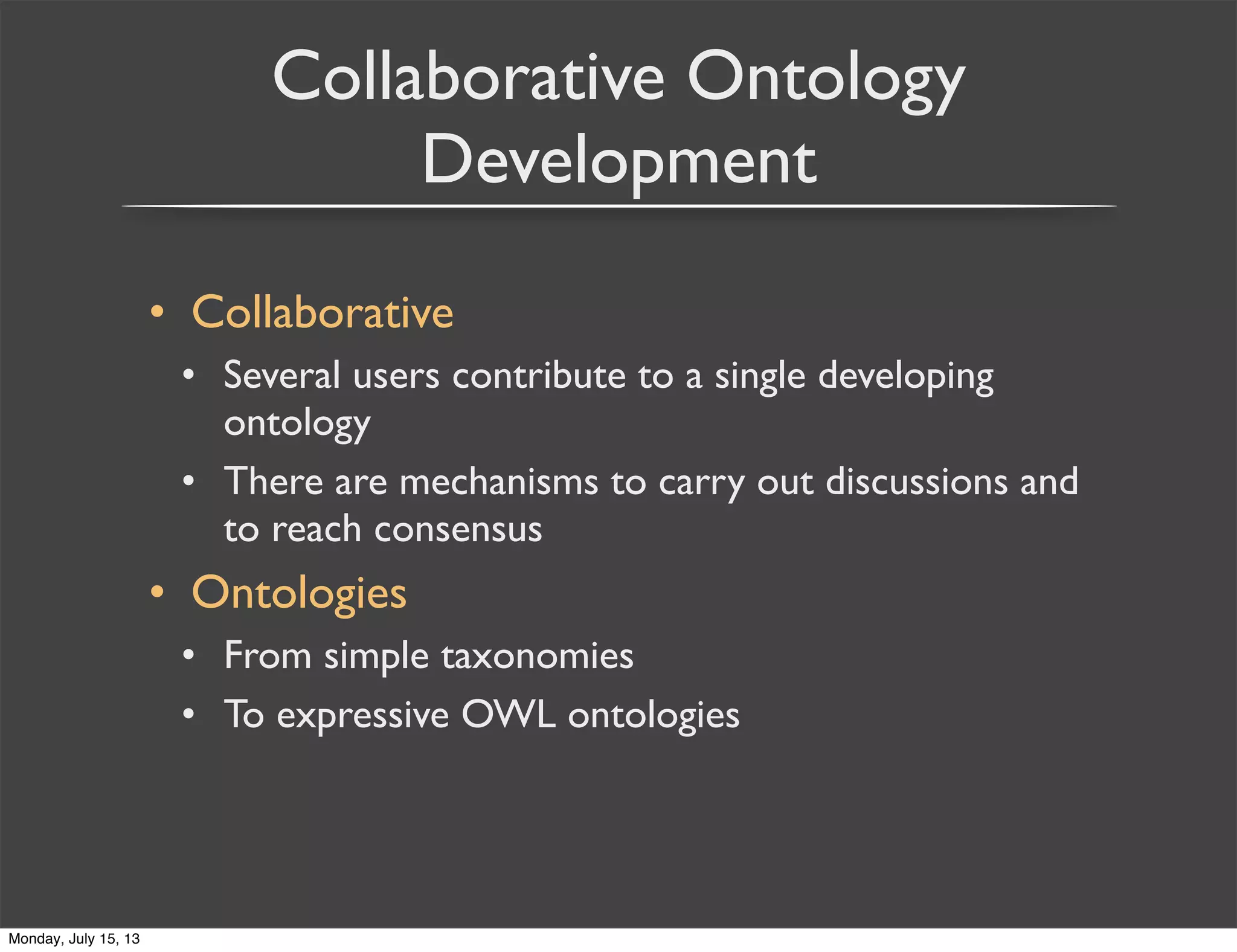 Collaborative Ontology
Development
• Collaborative
• Several users contribute to a single developing
ontology
• There are mechanisms to carry out discussions and
to reach consensus
• Ontologies
• From simple taxonomies
• To expressive OWL ontologies
Monday, July 15, 13
 