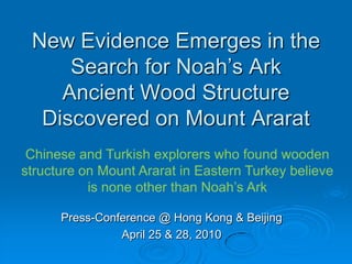 New Evidence Emerges in the Search for Noah’s ArkAncient Wood Structure Discovered on Mount AraratChinese and Turkish explorers who found wooden structure on Mount Ararat in Eastern Turkey believe is none other than Noah’s ArkPress-Conference @ Hong Kong & BeijingApril 25 & 28, 2010