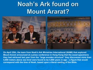 Noah’s Ark found on Mount Ararat?On April 25th, the team from Noah’s Ark Ministries International (NAMI) that explored Mount Ararat announced at a press conference in Hong Kong that the wood specimens they had retrieved last year from the “large wooden structure” they discovered more than 4,000 meters above sea level were found to be 4,800 years in age – a figure that would correspond with the time of Noah, based upon a literal reading of the Bible. 