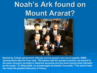 Noah’s Ark found on Mount Ararat?Backed by Turkish government officials and his group’s own set of experts, NAMI representative Man-fai Yuen said, “We believe that the wooden structure we entered is the same structure recorded in historical accounts and the same ancient boat indicated by the locals.” Dr Oktay Belli, an archaeologist at Istanbul University: “The search team has made the greatest discovery in history. 