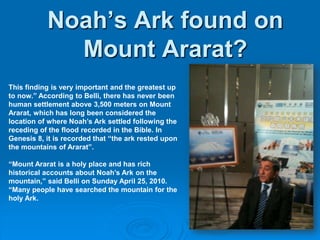 This finding is very important and the greatest up to now.” According to Belli, there has never been human settlement above 3,500 meters on Mount Ararat, which has long been considered the location of where Noah’s Ark settled following the receding of the flood recorded in the Bible. In Genesis 8, it is recorded that “the ark rested upon the mountains of Ararat”. “Mount Ararat is a holy place and has rich historical accounts about Noah’s Ark on the mountain,” said Belli on Sunday April 25, 2010. “Many people have searched the mountain for the holy Ark. Noah’s Ark found on Mount Ararat?