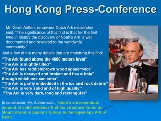Hong Kong Press-ConferenceMr. Gerrit Aalten, renowned Dutch Ark researcher said, “The significance of this find is that for the first time in history the discovery of Noah’s Ark is well documented and revealed to the worldwide community.” Just a few of the many details that are matching this find:“The Ark found above the 4000 meters level”“The Ark is slightly tilted”“The Ark has reddish/brown wood appearance”“The Ark is decayed and broken and has a hole” through which one can enter”“The Ark is partly embedded in the ice and rock debris”“The Ark is very solid and of high quality”“The Ark is very dark, long and rectangular”In conclusion, Mr. Aalten said , “there’s a tremendous amount of solid evidence that the structure found on Mount Ararat in Eastern Turkey, is the legendary Ark of Noah.”