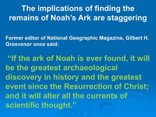 The implications of finding the remains of Noah’s Ark are staggering Former editor of National Geographic Magazine, Gilbert H. Grosvenor once said:“If the ark of Noah is ever found, it will be the greatest archaeological discovery in history and the greatest event since the Resurrection of Christ; and it will alter all the currents of scientific thought.”