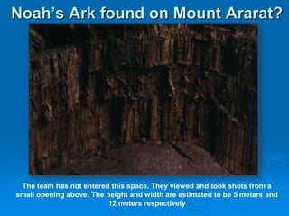 Noah’s Ark found on Mount Ararat?The team has not entered this space. They viewed and took shots from a small opening above. The height and width are estimated to be 5 meters and 12 meters respectively