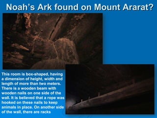 Noah’s Ark found on Mount Ararat?This room is box-shaped, having a dimension of height, width and length of more than two meters. There is a wooden beam with wooden nails on one side of thewall. It is believed that a rope washooked on these nails to keep animals in place. On another sideof the wall, there are racks
