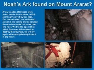 Noah’s Ark found on Mount Ararat?A few wooden staircases were found inside the structure, which seemingly craved by tree logs. Our team climbed one and found a door in the ceiling and concluded the wood structure has more than one floor. We tried to open it but failed. Since we did not want to destroy the structure, we will try again with appropriate equipment in the future