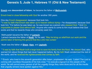  Genesis 5, Jude 1, Hebrews 11 (Old & New Testament)Enoch was descendant of Adam, he became the father of Methuselah. Enoch lived in close fellowship with God for another 300 years.One day Enoch disappeared, because God took him.5It was by faith that Enoch was taken up to heaven without dying—“he disappeared, because God took him.”For before he was taken up, he was known as a person who pleased God. 6 And it is impossible to please God without faith. Anyone who wants to come to him must believe that God exists and that he rewards those who sincerely seek him.  Methuselah became the father of Lamech.  Lamech became the father of Noah, for he said, “May he bring us relieffrom our work and the painful labor of farming this ground that the Lord has cursed.” Noah was the father of Shem, Ham, and Japheth. 7It was by faith that Noah built a large boat to save his family from the flood. He obeyed God, who warned him about things that had never happened before. By his faith Noah condemned the rest of the world, and he received the righteousness that comes by faith.14 Enoch, who lived in the seventh generation after Adam, prophesied. He said, “Listen! The Lord is coming with countless thousands of his holy ones 15 to execute judgment on the people of the world. He will convict every person of all the ungodly things they have done and for all the insults that ungodly sinners have spoken against Him.”