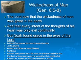 Wickedness of Man(Gen. 6:5-8)The Lord saw that the wickedness of man was great in the earthAnd that every intent of the thoughts of his heart was only evil continuallyBut Noah found grace in the eyes of the LordFaithful (God opened the heart through his faith)Just (upright)Perfect man (Does not mean Sinless)RighteousDevoted (with patience for 120 years he worked to build the Ark)Obedient (without seeing rain he worked for God sacrificially)Blessed (he worked for God and witnessed to others)