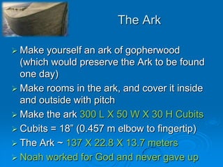 The ArkMake yourself an ark of gopherwood (which would preserve the Ark to be found one day)Make rooms in the ark, and cover it inside and outside with pitchMake the ark 300 L X 50 W X 30 H CubitsCubits = 18” (0.457 m elbow to fingertip)The Ark ~ 137 X 22.8 X 13.7 metersNoah worked for God and never gave up