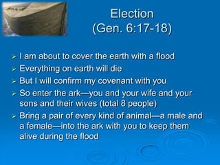 Election(Gen. 6:17-18)I am about to cover the earth with a floodEverything on earth will die But I will confirm my covenant with youSo enter the ark—you and your wife and your sons and their wives (total 8 people)Bring a pair of every kind of animal—a male and a female—into the ark with you to keep them alive during the flood  