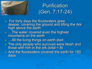 Purification(Gen. 7:17-24) For forty days the floodwaters grew deeper, covering the ground and lifting the Ark high above the earth…The water covered even the highest mountains on the earth…All the living things on earth diedThe only people who survived were Noah and those with him in the ark (total = 8)And the floodwaters covered the earth for 150 days   
