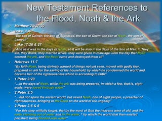 New Testament References to the Flood, Noah & the ArkMatthew 24:37-39Luke 3:36 	“the son of Cainan, the son of Arphaxad, the son of Shem, the son of Noah, the son of Lamech”Luke 17:26 & 27	“And as it was in the days of Noah, so it will be also in the days of the Son of Man: 27 They ate, they drank, they married wives, they were given in marriage, until the day that Noah entered the ark, and the flood came and destroyed them all”Hebrews 11:7	“By faith Noah, being divinely warned of things not yet seen, moved with godly fear, prepared an ark for the saving of his household, by which he condemned the world and became heir of the righteousness which is according to faith”1 Peter 3:20	“…in the days of Noah, while the ark was being prepared, in which a few, that is, eight souls, were saved through water”2 Peter 2:5	“…did not spare the ancient world, but saved Noah, one of eight people, a preacher of righteousness, bringing in the flood on the world of the ungodly”2 Peter 3:5 & 6	“For this they willfully forget: that by the word of God the heavens were of old, and the earth standing out of water and in the water, 6 by which the world that then existed perished, being flooded with water”