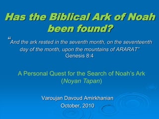 Has the Biblical Ark of Noah been found?“And the ark rested in the seventh month, on the seventeenth day of the month, upon the mountains of ARARAT”Genesis 8:4 A Personal Quest for the Search of Noah’s Ark (Noyan Tapan)  Varoujan Davoud Amirkhanian October, 2010 