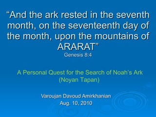 “ And the ark rested in the seventh month, on the seventeenth day of the month, upon the mountains of ARARAT” Genesis 8:4 Varoujan Davoud Amirkhanian Aug. 10, 2010 A Personal Quest for the Search of Noah’s Ark (Noyan Tapan)  