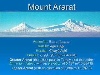Mount Ararat Armenian :  Մասիս ,  Արարատ Turkish :  Ağrı Dağı   Kurdish : Çiyayê Agirî Persian :  کوه آرارات   (Kuh-e Ararat) Greater Ararat  (the tallest peak in Turkey, and the entire  Armenian plateau  with an  elevation  of 5,137 m/16,854 ft)  Lesser Ararat  (with an elevation of 3,896 m/12,782 ft) 