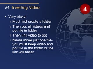 #4: Inserting Video
                                    4
• Very tricky!
  » Must first create a folder
  » Then put all videos and
    ppt file in folder
  » Then link video to ppt
  » Never move just one file-
    you must keep video and
    ppt file in the folder or the
    link will break
 
