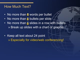 How Much Text?

• No more than 6 words per bullet
• No more than 6 bullets per slide
• No more than 6 slides in a row with bullets
                6
  » Break up slides with a chart or graphic

• Keep all text about 24 point
  » Especially for video/web conferencing!
 
