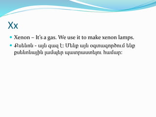 Xx
 Xenon – It’s a gas. We use it to make xenon lamps.
 Քսենոն - այն գազ է: Մենք այն օգտագործում ենք
քսենոնային լամպեր պ...