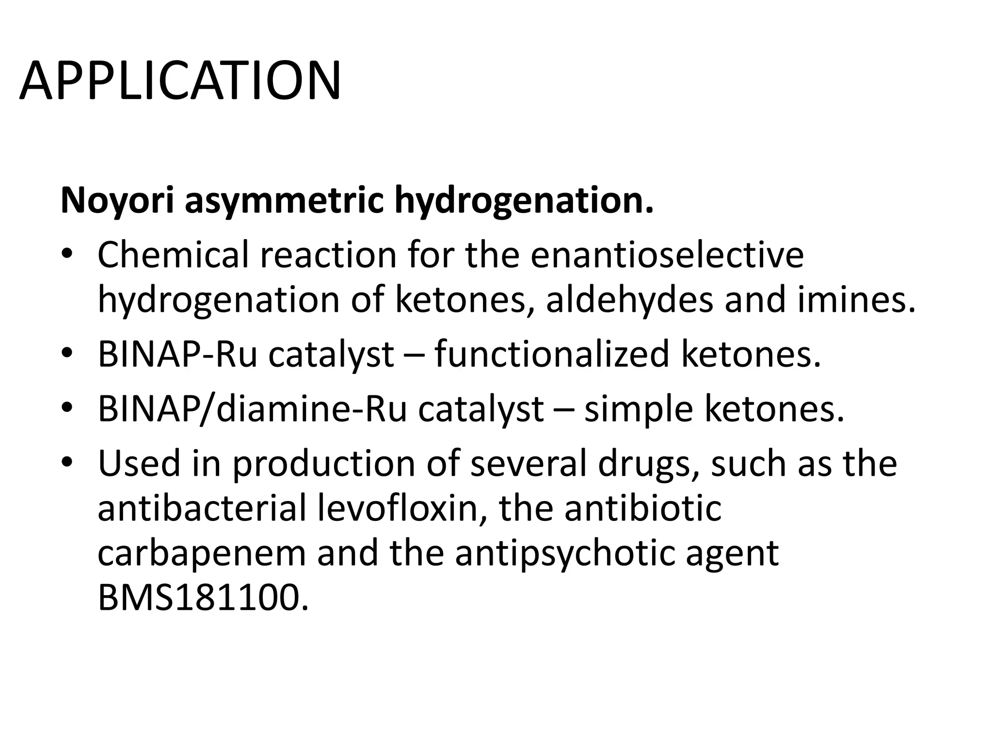 Noyori asymmetric hydrogenation.
• Chemical reaction for the enantioselective
hydrogenation of ketones, aldehydes and imines.
• BINAP-Ru catalyst – functionalized ketones.
• BINAP/diamine-Ru catalyst – simple ketones.
• Used in production of several drugs, such as the
antibacterial levofloxin, the antibiotic
carbapenem and the antipsychotic agent
BMS181100.
APPLICATION
 