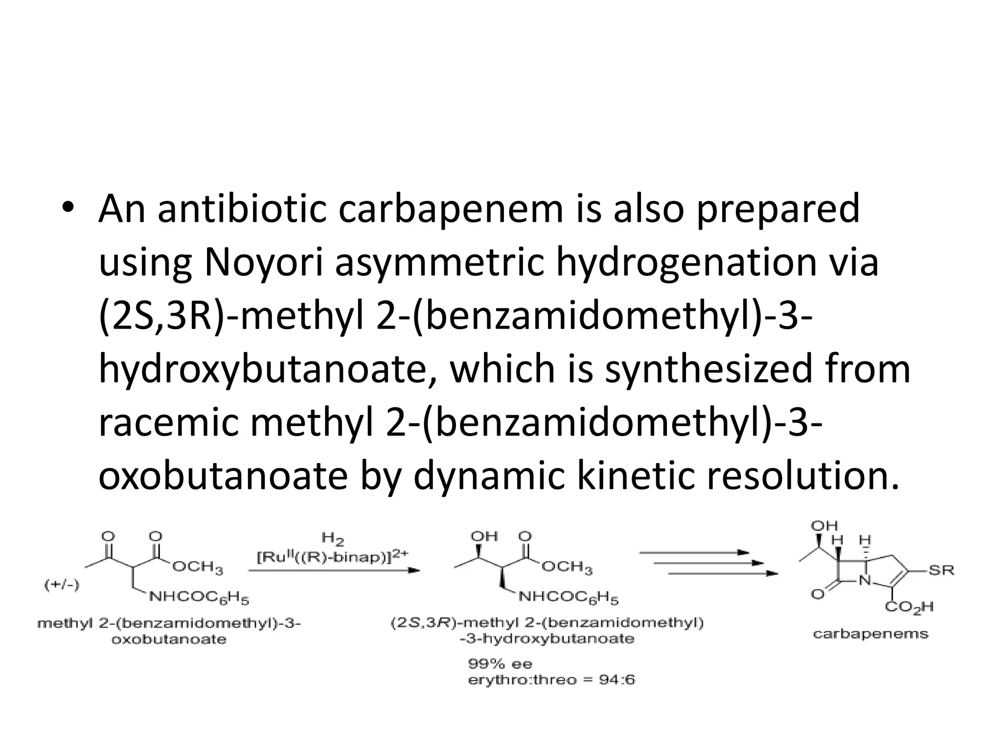 • An antibiotic carbapenem is also prepared
using Noyori asymmetric hydrogenation via
(2S,3R)-methyl 2-(benzamidomethyl)-3-
hydroxybutanoate, which is synthesized from
racemic methyl 2-(benzamidomethyl)-3-
oxobutanoate by dynamic kinetic resolution.
 