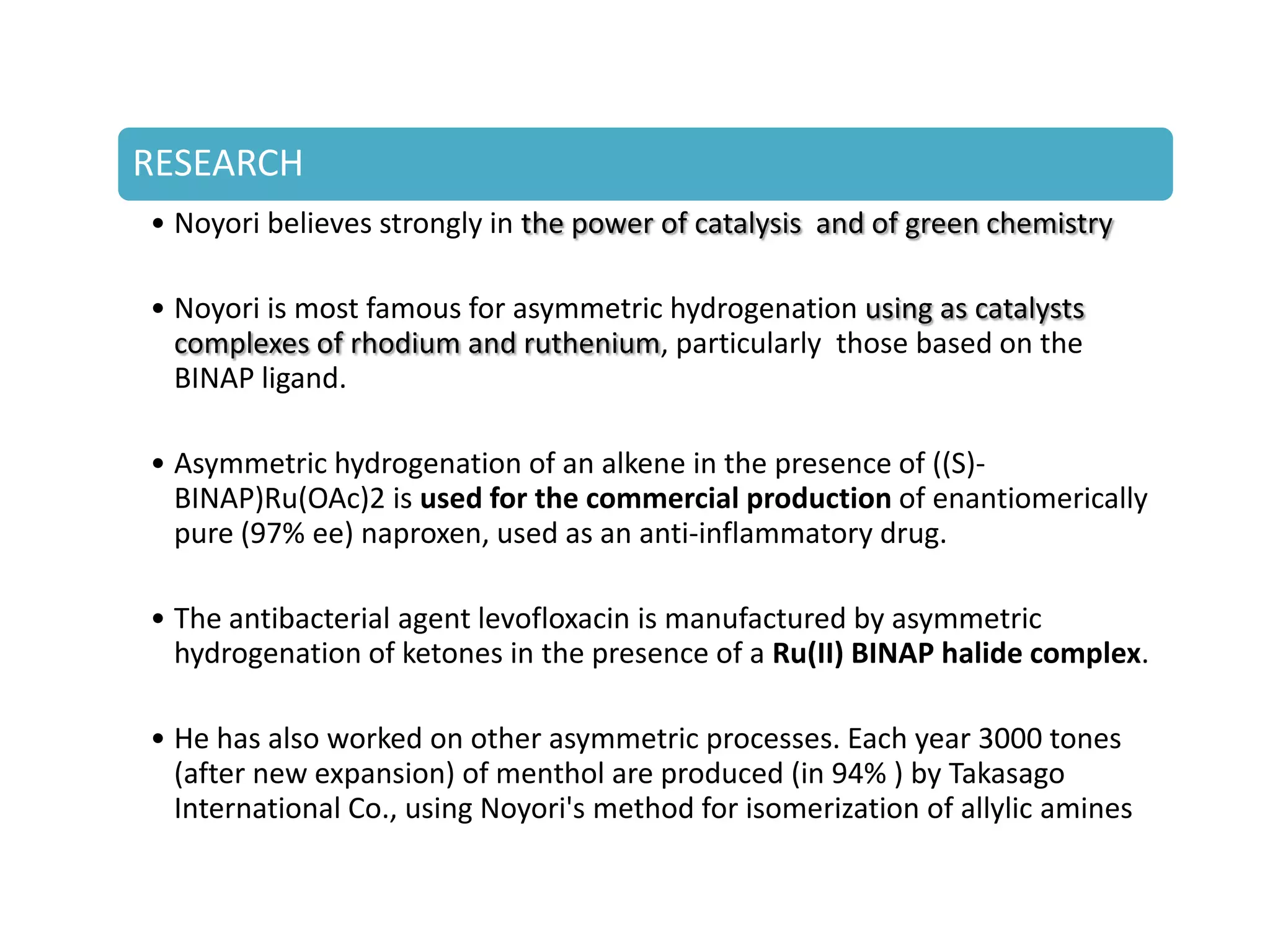 RESEARCH
• Noyori believes strongly in the power of catalysis and of green chemistry
• Noyori is most famous for asymmetric hydrogenation using as catalysts
complexes of rhodium and ruthenium, particularly those based on the
BINAP ligand.
• Asymmetric hydrogenation of an alkene in the presence of ((S)-
BINAP)Ru(OAc)2 is used for the commercial production of enantiomerically
pure (97% ee) naproxen, used as an anti-inflammatory drug.
• The antibacterial agent levofloxacin is manufactured by asymmetric
hydrogenation of ketones in the presence of a Ru(II) BINAP halide complex.
• He has also worked on other asymmetric processes. Each year 3000 tones
(after new expansion) of menthol are produced (in 94% ) by Takasago
International Co., using Noyori's method for isomerization of allylic amines
 