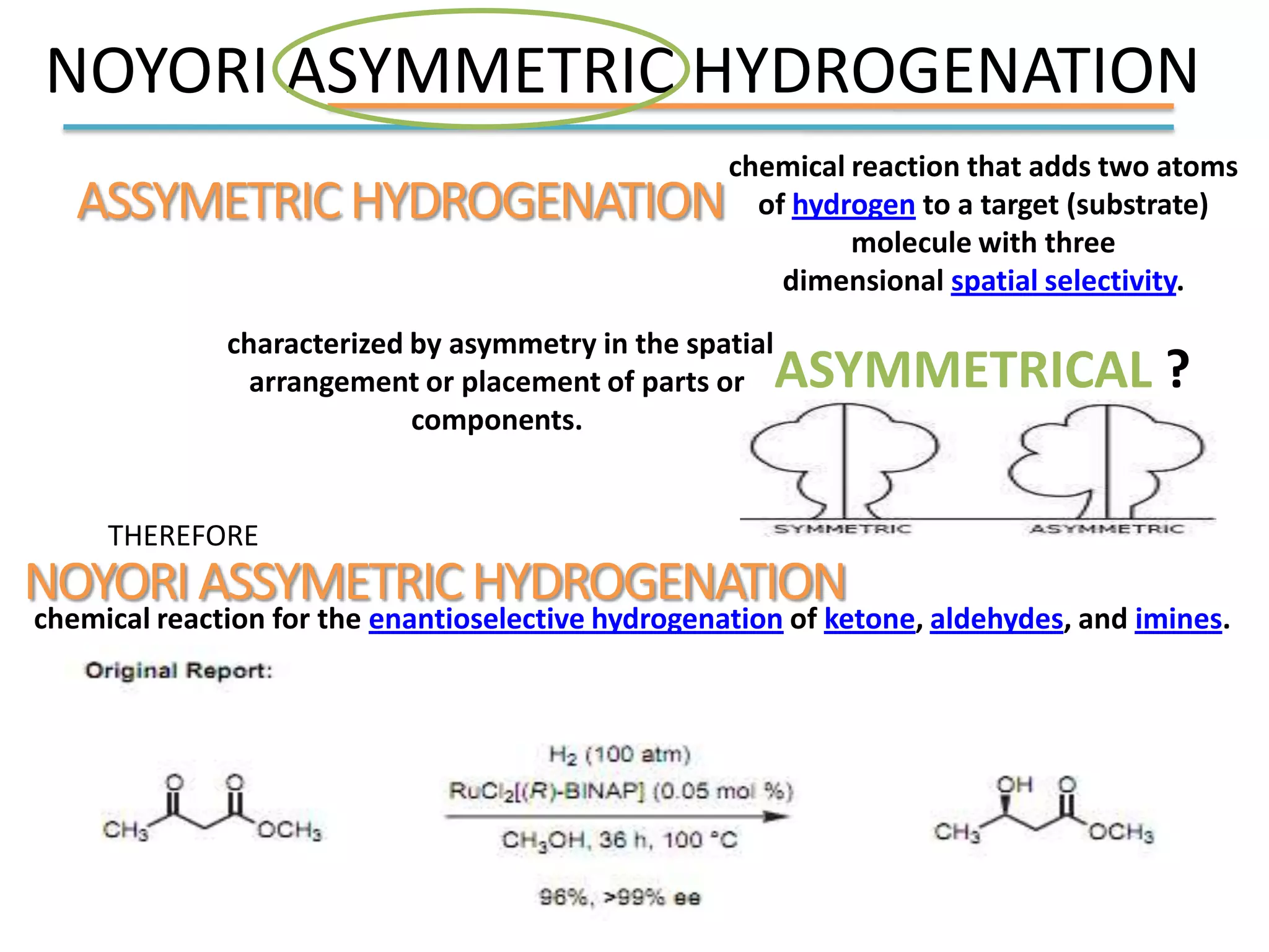 NOYORI ASYMMETRIC HYDROGENATION
ASSYMETRICHYDROGENATION
chemical reaction that adds two atoms
of hydrogen to a target (substrate)
molecule with three
dimensional spatial selectivity.
characterized by asymmetry in the spatial
arrangement or placement of parts or
components.
THEREFORE
NOYORIASSYMETRICHYDROGENATION
ASYMMETRICAL ?
chemical reaction for the enantioselective hydrogenation of ketone, aldehydes, and imines.
 