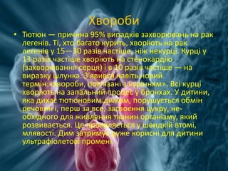 Хвороби
• Тютюн — причина 95% випадків захворювань на рак
легенів. Ті, хто багато курить, хворіють на рак
легенів у 15—30 разів частіше, ніж некурці. Курці у
13 разів частіше хворіють на стенокардію
(захворювання серця) і в 10 разів частіше — на
виразку шлунка. З'явився навіть новий
термін:«хвороби, пов'язані з курінням». Всі курці
хворіють на запальний процес у бронхах. У дитини,
яка дихає тютюновим димом, порушується обмін
речовин і, перш за все, засвоєння цукру, не-
обхідного для живлення тканин організму, який
розвивається. Це проявляється у швидкій втомі,
млявості. Дим затримує дуже корисні для дитини
ультрафіолетові промені.
 